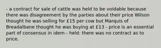 - a contract for sale of cattle was held to be voidable because there was disagreement by the parties about their price Wilson thought he was selling for £15 per cow but Marquis of Breadalbane thought he was buying at £13 - price is an essential part of consensus in idem - held: there was no contract as to price.