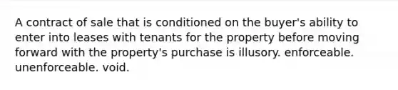 A contract of sale that is conditioned on the buyer's ability to enter into leases with tenants for the property before moving forward with the property's purchase is illusory. enforceable. unenforceable. void.