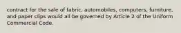 contract for the sale of fabric, automobiles, computers, furniture, and paper clips would all be governed by Article 2 of the Uniform Commercial Code.