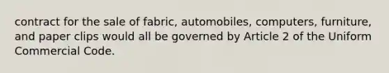 contract for the sale of fabric, automobiles, computers, furniture, and paper clips would all be governed by Article 2 of the Uniform Commercial Code.