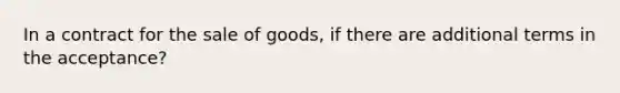 In a contract for the sale of goods, if there are additional terms in the acceptance?