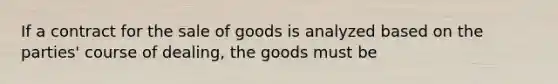 If a contract for the sale of goods is analyzed based on the parties' course of dealing, the goods must be