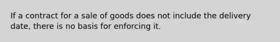 If a contract for a sale of goods does not include the delivery date, there is no basis for enforcing it.