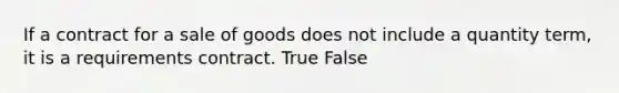 If a contract for a sale of goods does not include a quantity term, it is a requirements contract. True False