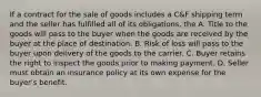 If a contract for the sale of goods includes a C&F shipping term and the seller has fulfilled all of its obligations, the A. Title to the goods will pass to the buyer when the goods are received by the buyer at the place of destination. B. Risk of loss will pass to the buyer upon delivery of the goods to the carrier. C. Buyer retains the right to inspect the goods prior to making payment. D. Seller must obtain an insurance policy at its own expense for the buyer's benefit.