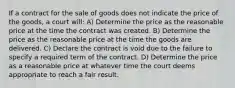 If a contract for the sale of goods does not indicate the price of the goods, a court will: A) Determine the price as the reasonable price at the time the contract was created. B) Determine the price as the reasonable price at the time the goods are delivered. C) Declare the contract is void due to the failure to specify a required term of the contract. D) Determine the price as a reasonable price at whatever time the court deems appropriate to reach a fair result.