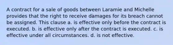 A contract for a sale of goods between Laramie and Michelle provides that the right to receive damages for its breach cannot be assigned. This clause a. is effective only before the contract is executed. b. is effective only after the contract is executed. c. is effective under all circumstances. d. is not effective.