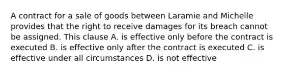 A contract for a sale of goods between Laramie and Michelle provides that the right to receive damages for its breach cannot be assigned. This clause A. is effective only before the contract is executed B. is effective only after the contract is executed C. is effective under all circumstances D. is not effective