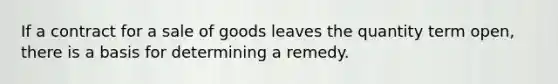 If a contract for a sale of goods leaves the quantity term open, there is a basis for determining a remedy.