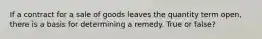If a contract for a sale of goods leaves the quantity term open, there is a basis for determining a remedy. True or false?