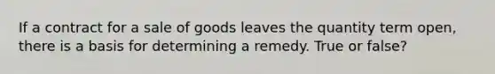 If a contract for a sale of goods leaves the quantity term open, there is a basis for determining a remedy. True or false?