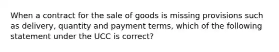 When a contract for the sale of goods is missing provisions such as delivery, quantity and payment terms, which of the following statement under the UCC is correct?