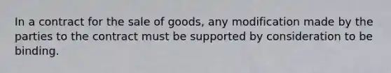 In a contract for the sale of goods, any modification made by the parties to the contract must be supported by consideration to be binding.