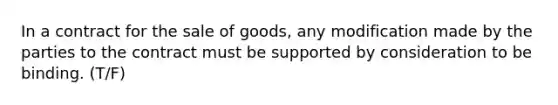 In a contract for the sale of goods, any modification made by the parties to the contract must be supported by consideration to be binding. (T/F)