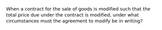 When a contract for the sale of goods is modified such that the total price due under the contract is modified, under what circumstances must the agreement to modify be in writing?