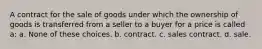 A contract for the sale of goods under which the ownership of goods is transferred from a seller to a buyer for a price is called a: a. None of these choices. b. contract. c. sales contract. d. sale.