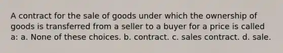 A contract for the sale of goods under which the ownership of goods is transferred from a seller to a buyer for a price is called a: a. None of these choices. b. contract. c. sales contract. d. sale.