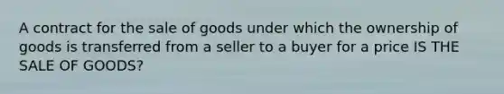 A contract for the sale of goods under which the ownership of goods is transferred from a seller to a buyer for a price IS THE SALE OF GOODS?