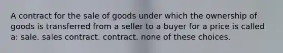 A contract for the sale of goods under which the ownership of goods is transferred from a seller to a buyer for a price is called a: sale. sales contract. contract. none of these choices.