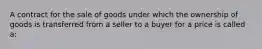 A contract for the sale of goods under which the ownership of goods is transferred from a seller to a buyer for a price is called a: