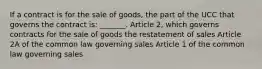 If a contract is for the sale of goods, the part of the UCC that governs the contract is: _______. Article 2, which governs contracts for the sale of goods the restatement of sales Article 2A of the common law governing sales Article 1 of the common law governing sales