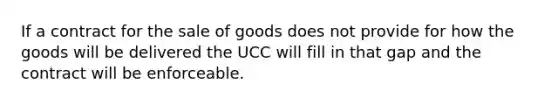 If a contract for the sale of goods does not provide for how the goods will be delivered the UCC will fill in that gap and the contract will be enforceable.