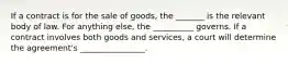 If a contract is for the sale of goods, the _______ is the relevant body of law. For anything else, the __________ governs. If a contract involves both goods and services, a court will determine the agreement's ________________.