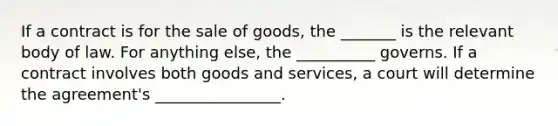 If a contract is for the sale of goods, the _______ is the relevant body of law. For anything else, the __________ governs. If a contract involves both goods and services, a court will determine the agreement's ________________.