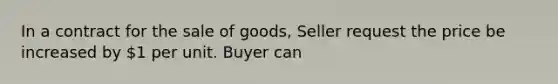 In a contract for the sale of goods, Seller request the price be increased by 1 per unit. Buyer can