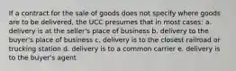 If a contract for the sale of goods does not specify where goods are to be delivered, the UCC presumes that in most cases: a. delivery is at the seller's place of business b. delivery to the buyer's place of business c. delivery is to the closest railroad or trucking station d. delivery is to a common carrier e. delivery is to the buyer's agent