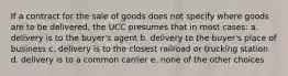 If a contract for the sale of goods does not specify where goods are to be delivered, the UCC presumes that in most cases: a. delivery is to the buyer's agent b. delivery to the buyer's place of business c. delivery is to the closest railroad or trucking station d. delivery is to a common carrier e. none of the other choices