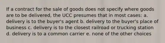 If a contract for the sale of goods does not specify where goods are to be delivered, the UCC presumes that in most cases: a. delivery is to the buyer's agent b. delivery to the buyer's place of business c. delivery is to the closest railroad or trucking station d. delivery is to a common carrier e. none of the other choices