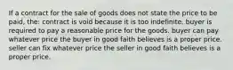 If a contract for the sale of goods does not state the price to be paid, the: contract is void because it is too indefinite. buyer is required to pay a reasonable price for the goods. buyer can pay whatever price the buyer in good faith believes is a proper price. seller can fix whatever price the seller in good faith believes is a proper price.