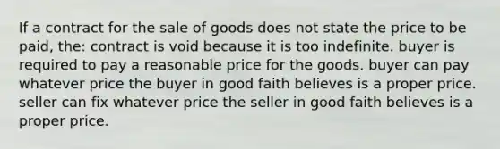 If a contract for the sale of goods does not state the price to be paid, the: contract is void because it is too indefinite. buyer is required to pay a reasonable price for the goods. buyer can pay whatever price the buyer in good faith believes is a proper price. seller can fix whatever price the seller in good faith believes is a proper price.