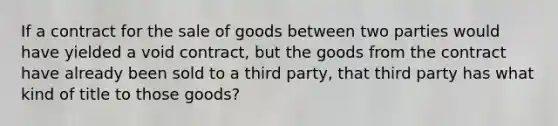 If a contract for the sale of goods between two parties would have yielded a void contract, but the goods from the contract have already been sold to a third party, that third party has what kind of title to those goods?