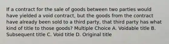 If a contract for the sale of goods between two parties would have yielded a void contract, but the goods from the contract have already been sold to a third party, that third party has what kind of title to those goods? Multiple Choice A. Voidable title B. Subsequent title C. Void title D. Original title