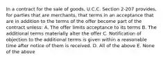 In a contract for the sale of goods, U.C.C. Section 2-207 provides, for parties that are merchants, that terms in an acceptance that are in addition to the terms of the offer become part of the contract unless: A. The offer limits acceptance to its terms B. The additional terms materially alter the offer C. Notification of objection to the additional terms is given within a reasonable time after notice of them is received. D. All of the above E. None of the above