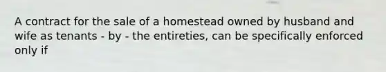 A contract for the sale of a homestead owned by husband and wife as tenants - by - the entireties, can be specifically enforced only if