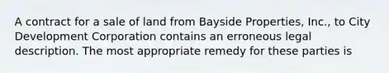 A contract for a sale of land from Bayside Properties, Inc., to City Development Corporation contains an erroneous legal description. The most appropriate remedy for these parties is​