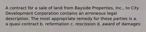 A contract for a sale of land from Bayside Properties, Inc., to City Development Corporation contains an erroneous legal description. The most appropriate remedy for these parties is a. a quasi contract b. reformation c. rescission d. award of damages