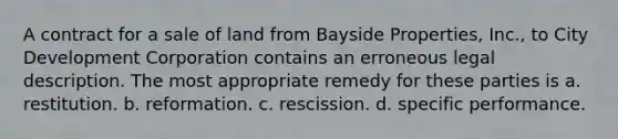 A contract for a sale of land from Bayside Properties, Inc., to City Development Corporation contains an erroneous legal description. The most appropriate remedy for these parties is​ a. ​restitution. b. ​reformation. c. ​rescission. d. ​specific performance.