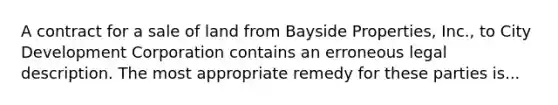 A contract for a sale of land from Bayside Properties, Inc., to City Development Corporation contains an erroneous legal description. The most appropriate remedy for these parties is...