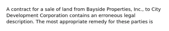 A contract for a sale of land from Bayside Properties, Inc., to City Development Corporation contains an erroneous legal description. The most appropriate remedy for these parties is