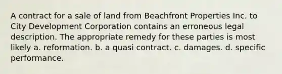 A contract for a sale of land from Beachfront Properties Inc. to City Development Corporation contains an erroneous legal description. The appropriate remedy for these parties is most likely a. reformation. b. a quasi contract. c. damages. d. specific performance.