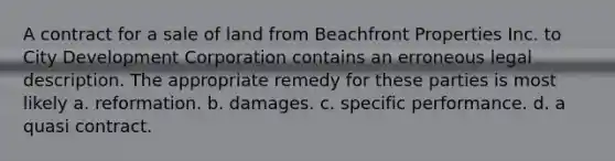 A contract for a sale of land from Beachfront Properties Inc. to City Development Corporation contains an erroneous legal description. The appropriate remedy for these parties is most likely a. reformation. b. damages. c. specific performance. d. a quasi contract.