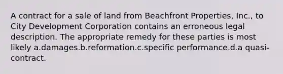 A contract for a sale of land from Beachfront Properties, Inc., to City Development Corporation contains an erroneous legal description. The appropriate remedy for these parties is most likely a.damages.b.reformation.c.specific performance.d.a quasi-contract.