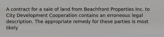 A contract for a sale of land from Beachfront Properties Inc. to City Development Cooperation contains an erroneous legal description. The appropriate remedy for these parties is most likely