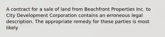 A contract for a sale of land from Beachfront Properties Inc. to City Development Corporation contains an erroneous legal description. The appropriate remedy for these parties is most likely