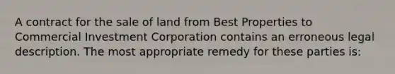 A contract for the sale of land from Best Properties to Commercial Investment Corporation contains an erroneous legal description. The most appropriate remedy for these parties is: