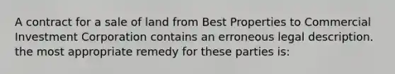 A contract for a sale of land from Best Properties to Commercial Investment Corporation contains an erroneous legal description. the most appropriate remedy for these parties is: